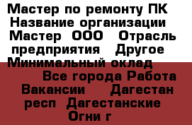 Мастер по ремонту ПК › Название организации ­ Мастер, ООО › Отрасль предприятия ­ Другое › Минимальный оклад ­ 120 000 - Все города Работа » Вакансии   . Дагестан респ.,Дагестанские Огни г.